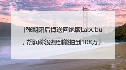张朝阳后悔送回绝版Labubu，胡润称没想到能拍到108万