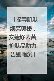 探寻肌肤焕亮奥秘，安婕妤去黄护肤品助力告别暗沉