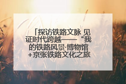 探访铁路文脉 见证时代跨越——“我的铁路风景·博物馆+京张铁路文化之旅”活动在京启动