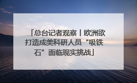 总台记者观察丨欧洲欲打造成美科研人员“吸铁石”面临现实挑战