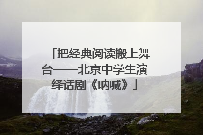 把经典阅读搬上舞台——北京中学生演绎话剧《呐喊》