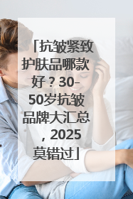 抗皱紧致护肤品哪款好？30-50岁抗皱品牌大汇总，2025莫错过