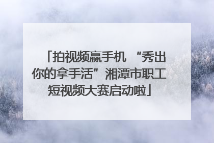 拍视频赢手机 “秀出你的拿手活”湘潭市职工短视频大赛启动啦