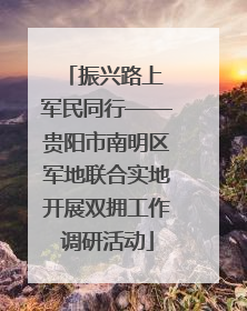 振兴路上 军民同行——贵阳市南明区军地联合实地开展双拥工作调研活动