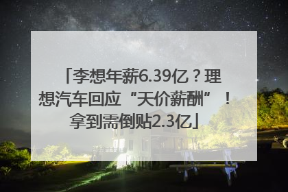 李想年薪6.39亿？理想汽车回应“天价薪酬”！拿到需倒贴2.3亿