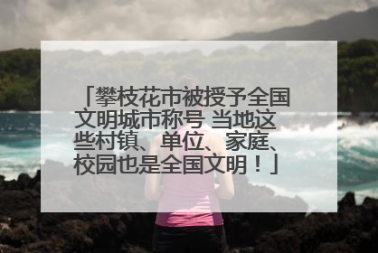 攀枝花市被授予全国文明城市称号 当地这些村镇、单位、家庭、校园也是全国文明！
