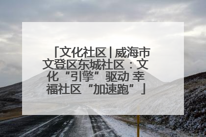 文化社区│威海市文登区东城社区：文化“引擎”驱动 幸福社区“加速跑”