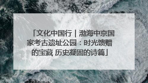 文化中国行｜渤海中京国家考古遗址公园：时光馈赠的宝藏 历史凝固的诗篇