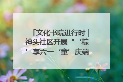 文化书院进行时｜神头社区开展“‘粽’享六一‘童’庆端午”主题系列活动