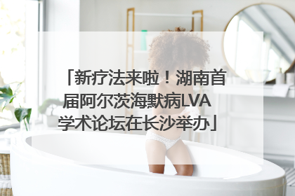 新疗法来啦！湖南首届阿尔茨海默病LVA学术论坛在长沙举办