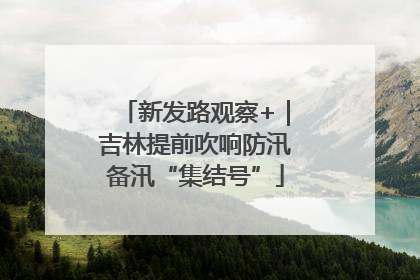 新发路观察+｜吉林提前吹响防汛备汛“集结号”