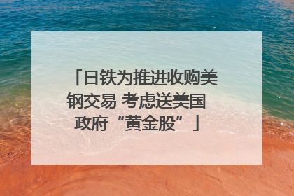 日铁为推进收购美钢交易 考虑送美国政府“黄金股”