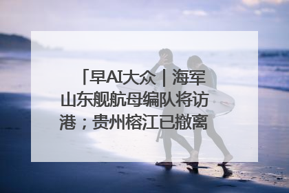 早AI大众｜海军山东舰航母编队将访港；贵州榕江已撤离转移群众超4万人