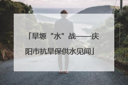 旱塬“水”战——庆阳市抗旱保供水见闻