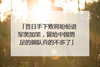 昔日手下败将纷纷进军美加墨，留给中国男足的弱队真的不多了