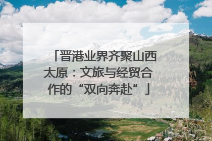 晋港业界齐聚山西太原：文旅与经贸合作的“双向奔赴”