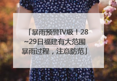 暴雨预警Ⅳ级！28~29日福建有大范围暴雨过程，注意防范