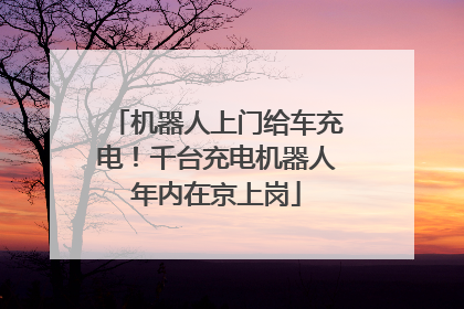 机器人上门给车充电！千台充电机器人年内在京上岗