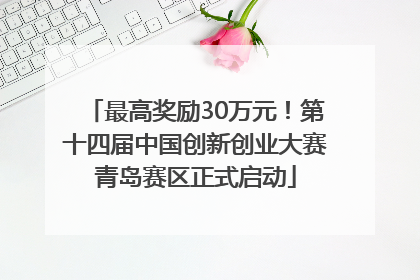 最高奖励30万元！第十四届中国创新创业大赛青岛赛区正式启动