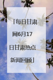 每日甘肃网6月17日甘肃热点新闻回顾