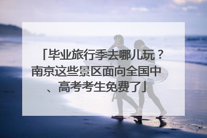 毕业旅行季去哪儿玩？南京这些景区面向全国中、高考考生免费了