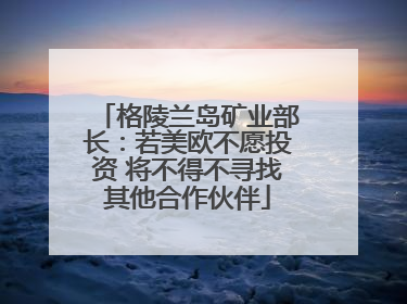 格陵兰岛矿业部长：若美欧不愿投资 将不得不寻找其他合作伙伴