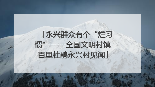 永兴群众有个“烂习惯”——全国文明村镇百里杜鹃永兴村见闻