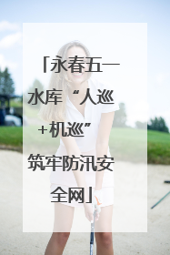 永春五一水库“人巡+机巡” 筑牢防汛安全网
