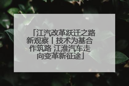 江汽改革跃迁之路新观察丨技术为基合作筑路 江淮汽车走向变革新征途