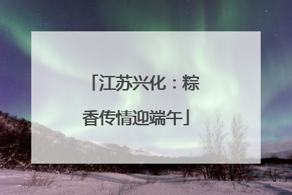 江苏兴化：粽香传情迎端午