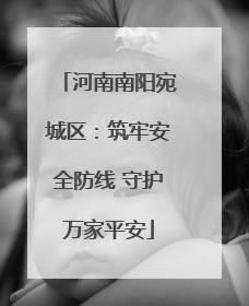 河南南阳宛城区：筑牢安全防线 守护万家平安