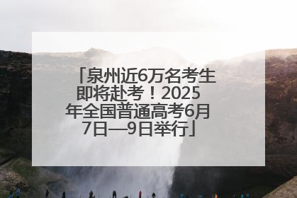 泉州近6万名考生即将赴考！2025年全国普通高考6月7日—9日举行