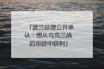 波兰总理公开承认：想从乌克兰战后重建中获利