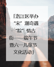 洛江区举办“宋”潮奇遇·“粽”情古街——端午节暨六一儿童节文化活动