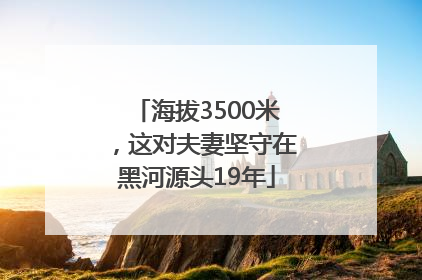 海拔3500米，这对夫妻坚守在黑河源头19年