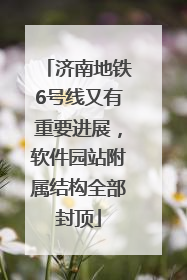 济南地铁6号线又有重要进展，软件园站附属结构全部封顶