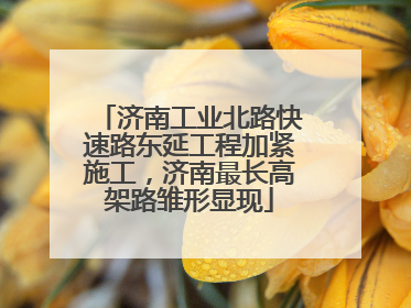 济南工业北路快速路东延工程加紧施工，济南最长高架路雏形显现