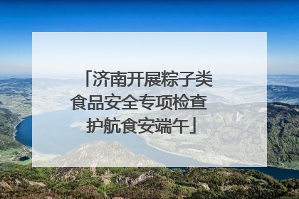 济南开展粽子类食品安全专项检查 护航食安端午