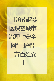 济南起步区织密城市治理“安全网” 护得一方百姓安