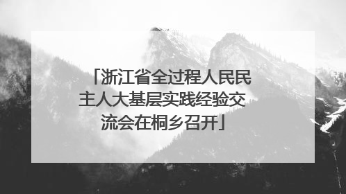 浙江省全过程人民民主人大基层实践经验交流会在桐乡召开