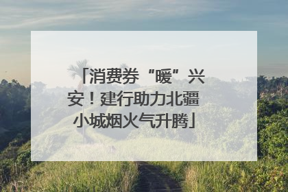 消费券“暖”兴安！建行助力北疆小城烟火气升腾