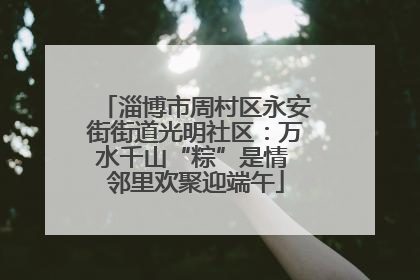 淄博市周村区永安街街道光明社区：万水千山“粽”是情 邻里欢聚迎端午