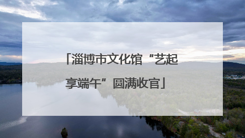 淄博市文化馆“艺起享端午”圆满收官