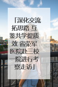 深化交流拓思路 互鉴共学提质效 省荣军医院赴三校一院进行考察走访