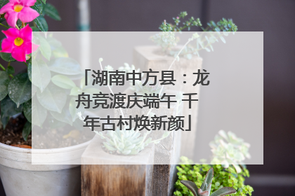湖南中方县：龙舟竞渡庆端午 千年古村焕新颜