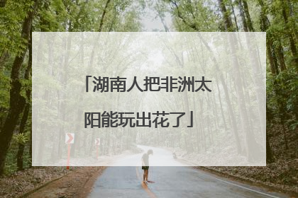 湖南人把非洲太阳能玩出花了