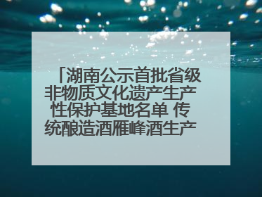 湖南公示首批省级非物质文化遗产生产性保护基地名单 传统酿造酒雁峰酒生产基地入选