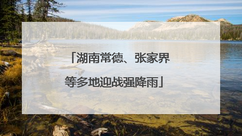 湖南常德、张家界等多地迎战强降雨