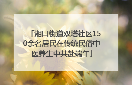 湘口街道双塔社区150余名居民在传统民俗中医养生中共赴端午