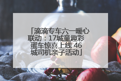 滴滴专车六一暖心联动：17城童趣彩蛋车惊喜上线 46城司机亲子活动